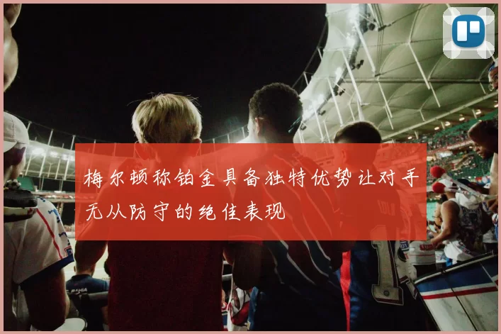 梅尔顿称铂金具备独特优势让对手无从防守的绝佳表现