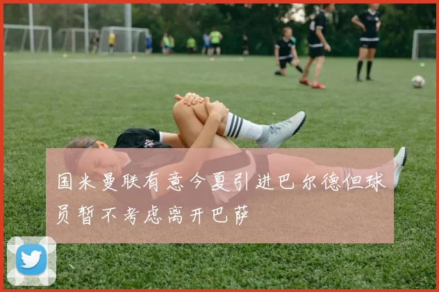 国米曼联有意今夏引进巴尔德但球员暂不考虑离开巴萨