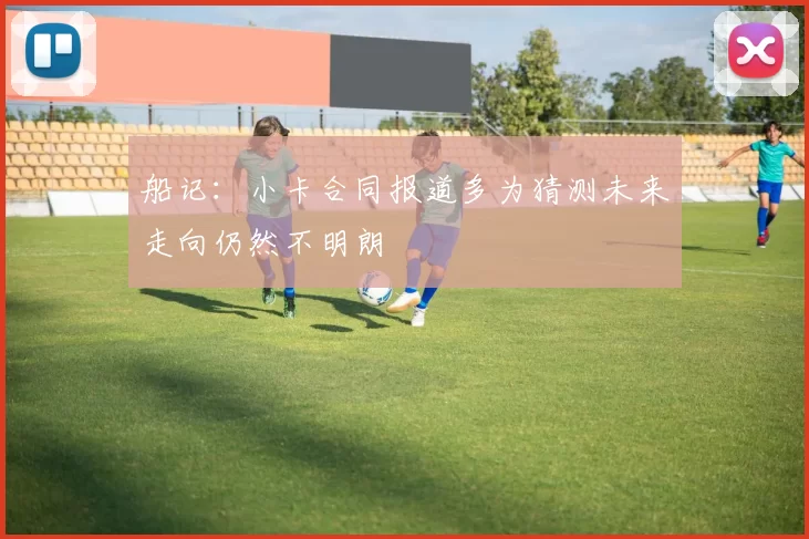 船记：小卡合同报道多为猜测未来走向仍然不明朗