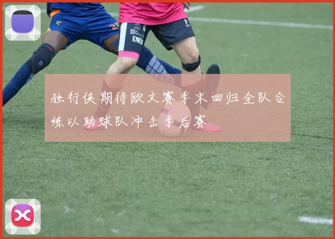 独行侠期待欧文赛季末回归全队合练以助球队冲击季后赛