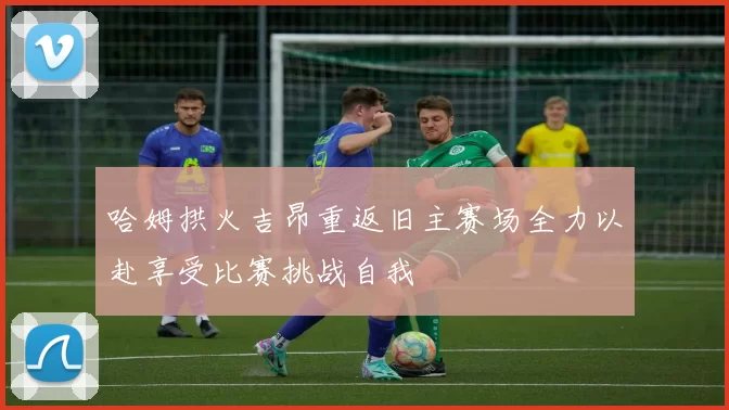 哈姆拱火吉昂重返旧主赛场全力以赴享受比赛挑战自我
