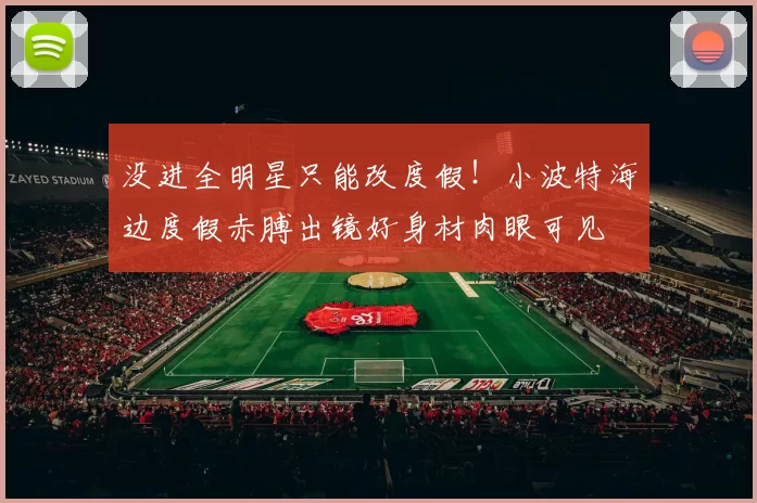 没进全明星只能改度假！小波特海边度假赤膊出镜好身材肉眼可见