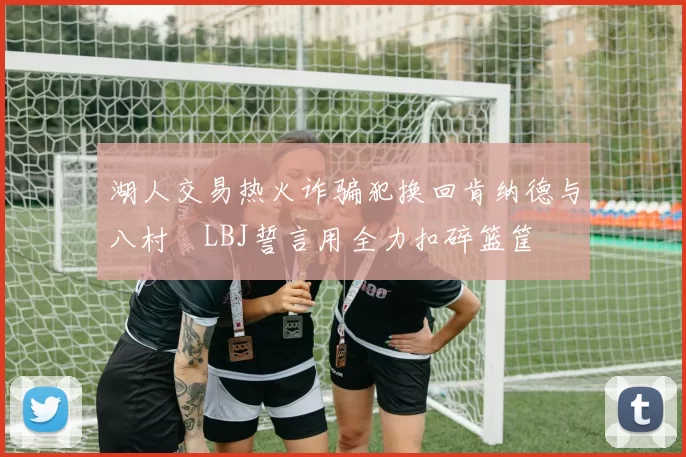 湖人交易热火诈骗犯换回肯纳德与八村塁LBJ誓言用全力扣碎篮筐