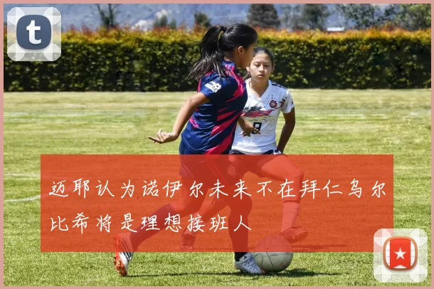 迈耶认为诺伊尔未来不在拜仁乌尔比希将是理想接班人