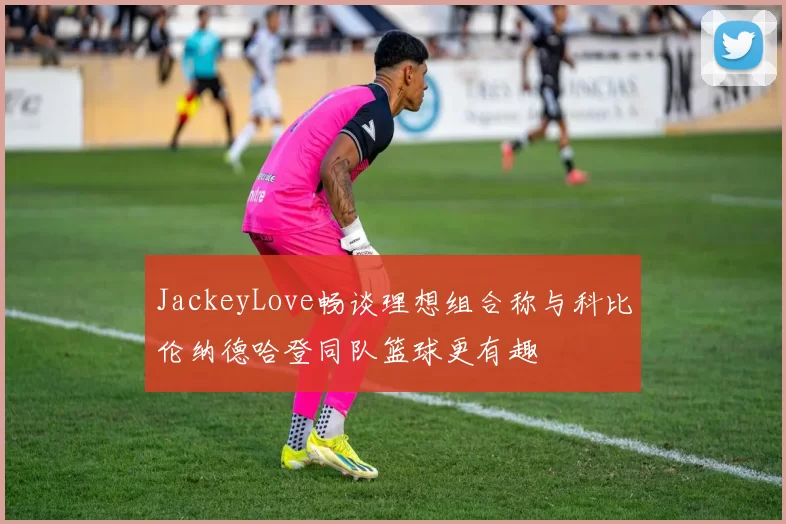 JackeyLove畅谈理想组合称与科比伦纳德哈登同队篮球更有趣