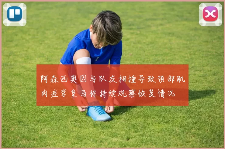 阿森西奥因与队友相撞导致颈部肌肉痉挛皇马将持续观察恢复情况