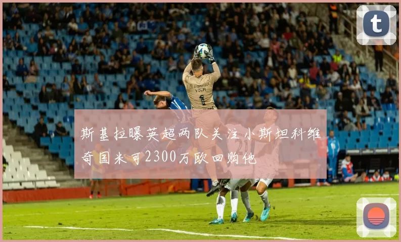 斯基拉曝英超两队关注小斯坦科维奇国米可2300万欧回购他