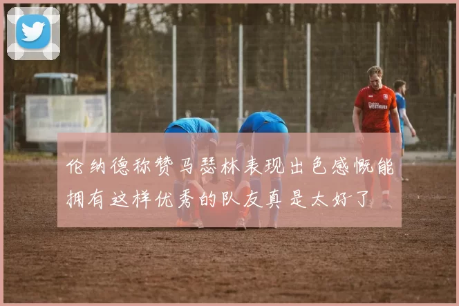 伦纳德称赞马瑟林表现出色感慨能拥有这样优秀的队友真是太好了