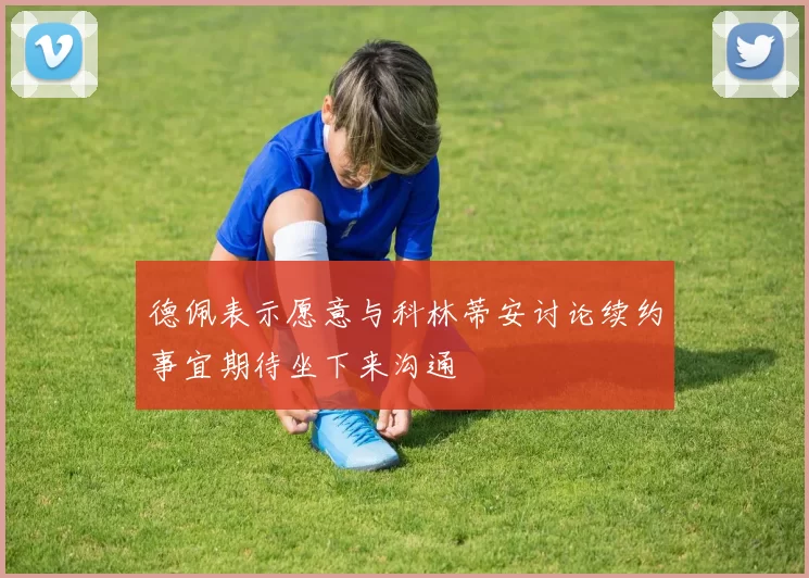 德佩表示愿意与科林蒂安讨论续约事宜期待坐下来沟通