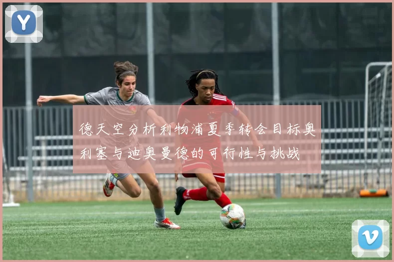 德天空分析利物浦夏季转会目标奥利塞与迪奥曼德的可行性与挑战