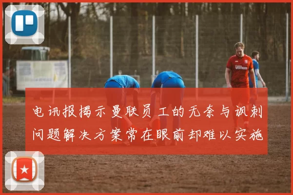 电讯报揭示曼联员工的无奈与讽刺问题解决方案常在眼前却难以实施