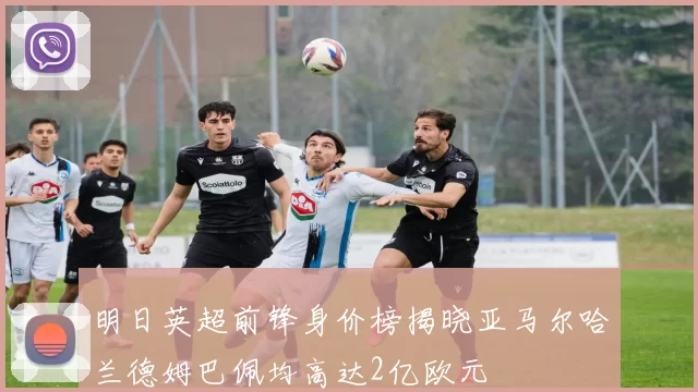 明日英超前锋身价榜揭晓亚马尔哈兰德姆巴佩均高达2亿欧元