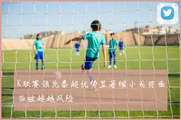 K联赛领先泰超优势显著缩小或将面临被超越风险
